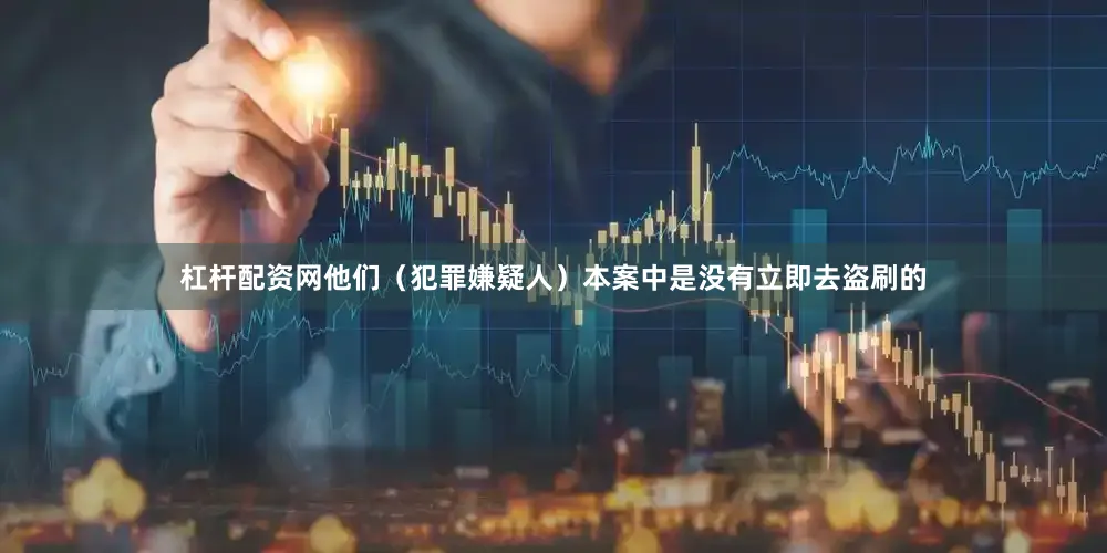 杠杆配资网他们（犯罪嫌疑人）本案中是没有立即去盗刷的