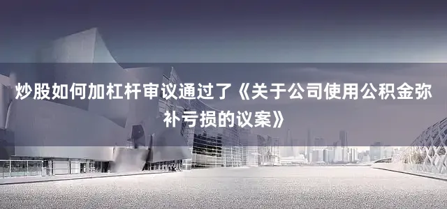 炒股如何加杠杆审议通过了《关于公司使用公积金弥补亏损的议案》