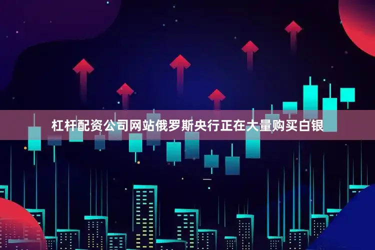 杠杆配资公司网站俄罗斯央行正在大量购买白银