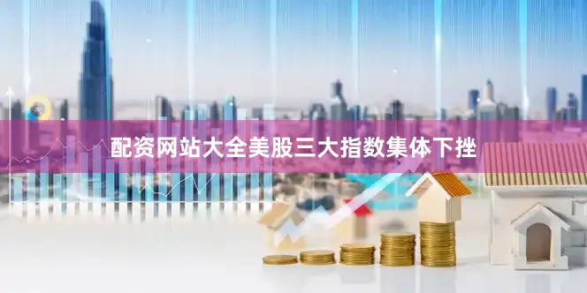 配资网站大全美股三大指数集体下挫