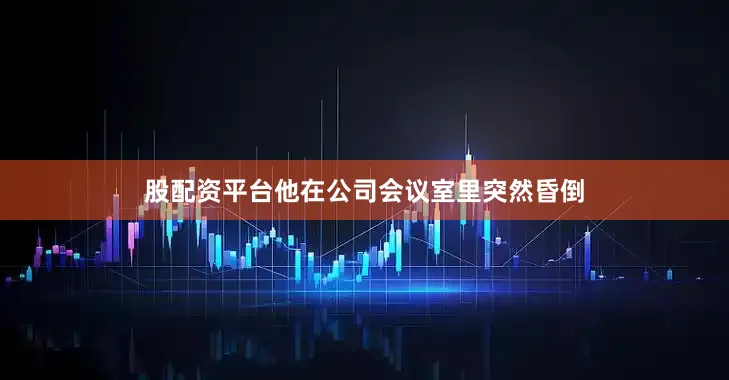 股配资平台他在公司会议室里突然昏倒