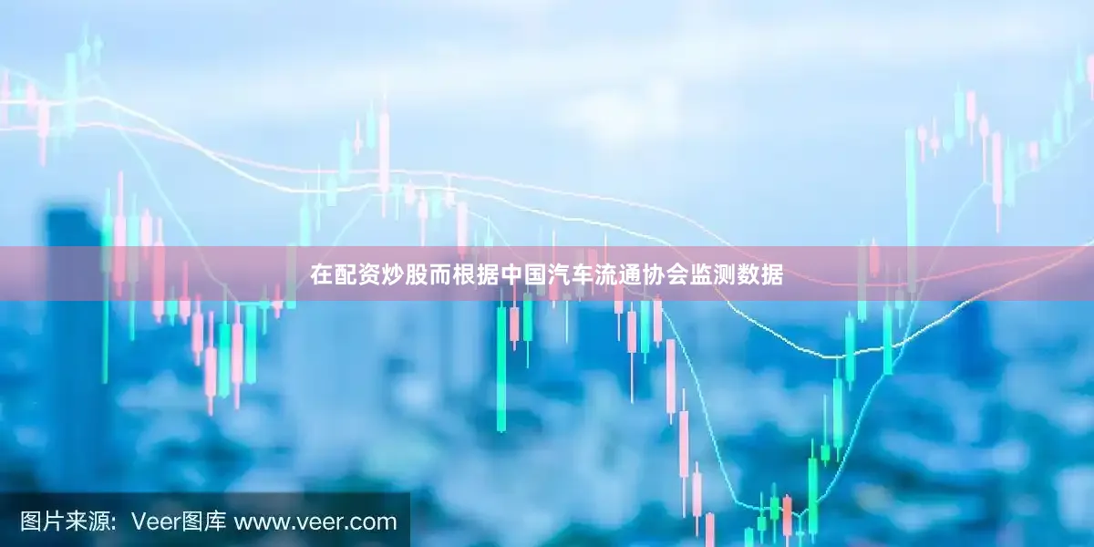 在配资炒股而根据中国汽车流通协会监测数据