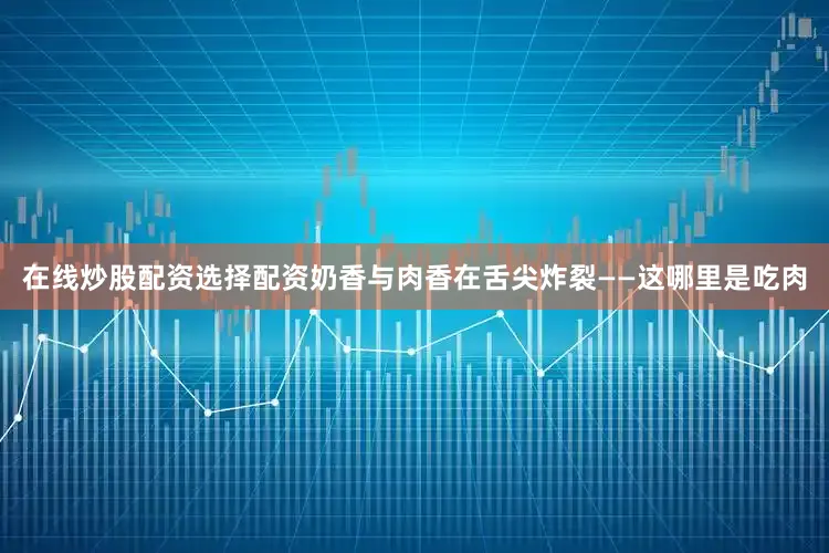 在线炒股配资选择配资奶香与肉香在舌尖炸裂——这哪里是吃肉
