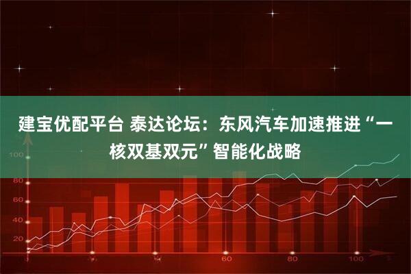 建宝优配平台 泰达论坛：东风汽车加速推进“一核双基双元”智能化战略