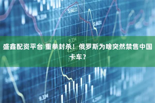 盛鑫配资平台 重拳封杀！俄罗斯为啥突然禁售中国卡车？