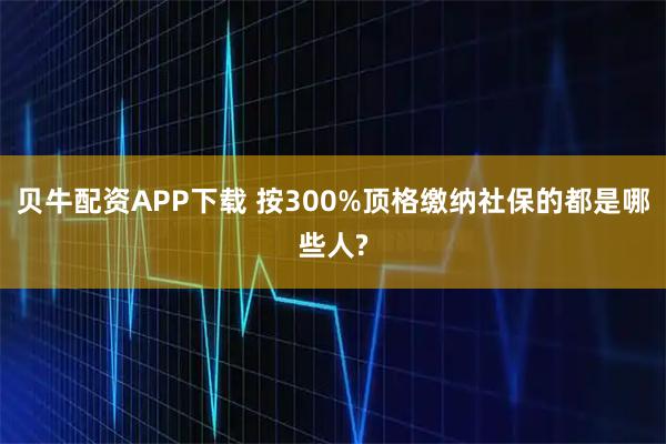 贝牛配资APP下载 按300%顶格缴纳社保的都是哪些人?