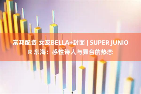富邦配资 女友BELLA+封面 | SUPER JUNIOR 东海：感性诗人与舞台的热恋