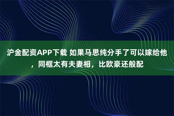 沪金配资APP下载 如果马思纯分手了可以嫁给他，同框太有夫妻相，比欧豪还般配