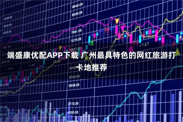 端盛康优配APP下载 广州最具特色的网红旅游打卡地推荐