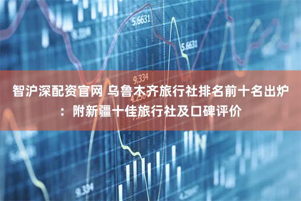 智沪深配资官网 乌鲁木齐旅行社排名前十名出炉：附新疆十佳旅行社及口碑评价