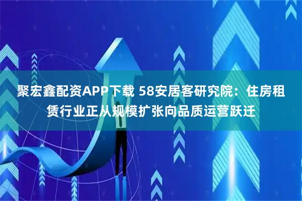 聚宏鑫配资APP下载 58安居客研究院：住房租赁行业正从规模扩张向品质运营跃迁