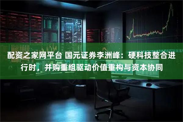 配资之家网平台 国元证券李洲峰：硬科技整合进行时，并购重组驱动价值重构与资本协同