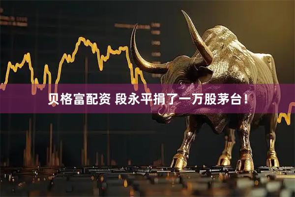 贝格富配资 段永平捐了一万股茅台！