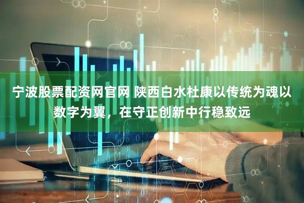 宁波股票配资网官网 陕西白水杜康以传统为魂以数字为翼，在守正创新中行稳致远