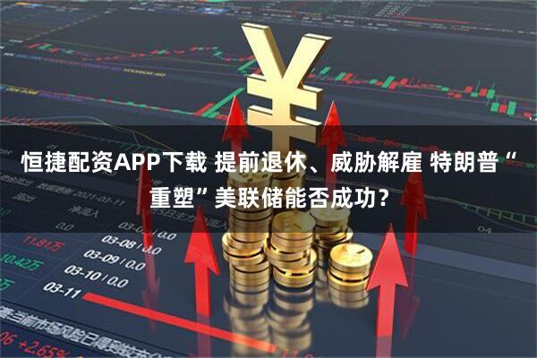 恒捷配资APP下载 提前退休、威胁解雇 特朗普“重塑”美联储能否成功？