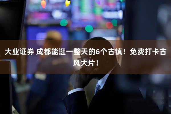 大业证券 成都能逛一整天的6个古镇！免费打卡古风大片！