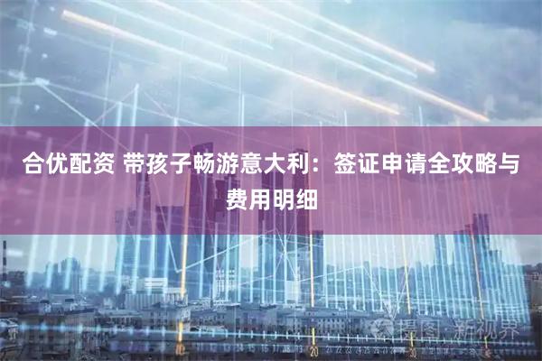 合优配资 带孩子畅游意大利：签证申请全攻略与费用明细