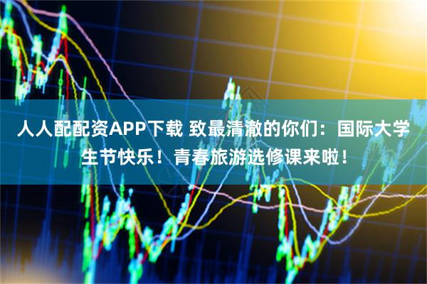 人人配配资APP下载 致最清澈的你们：国际大学生节快乐！青春旅游选修课来啦！