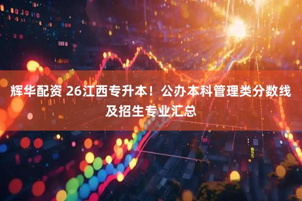 辉华配资 26江西专升本！公办本科管理类分数线及招生专业汇总