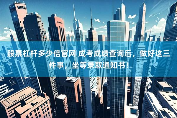 股票杠杆多少倍官网 成考成绩查询后，做好这三件事，坐等录取通知书！