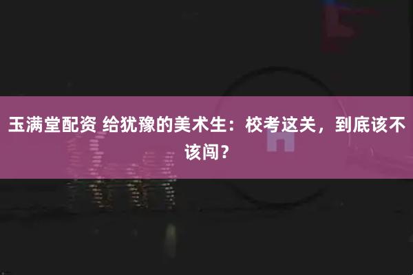 玉满堂配资 给犹豫的美术生：校考这关，到底该不该闯？
