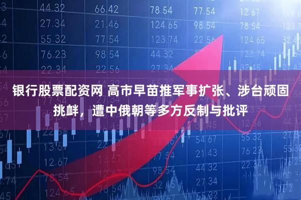 银行股票配资网 高市早苗推军事扩张、涉台顽固挑衅，遭中俄朝等多方反制与批评