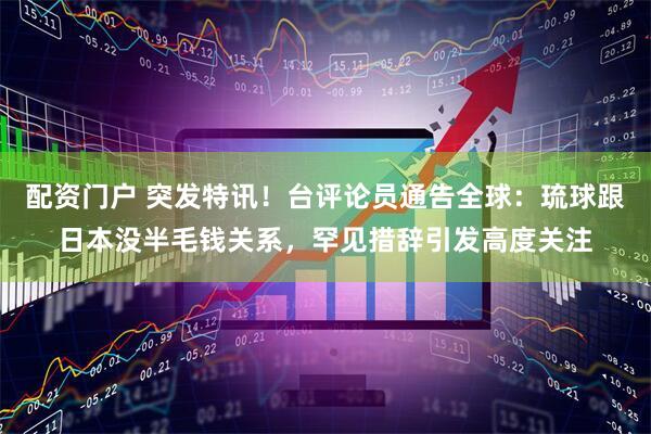 配资门户 突发特讯！台评论员通告全球：琉球跟日本没半毛钱关系，罕见措辞引发高度关注