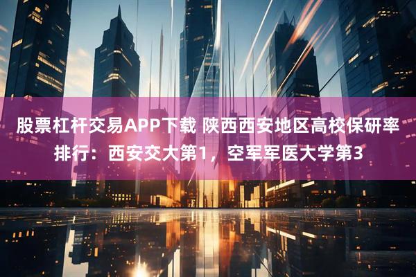 股票杠杆交易APP下载 陕西西安地区高校保研率排行：西安交大第1，空军军医大学第3
