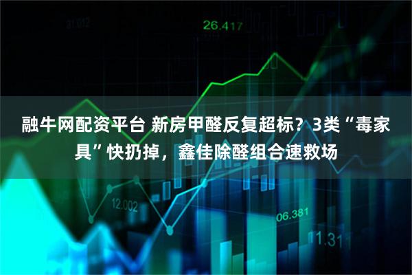 融牛网配资平台 新房甲醛反复超标？3类“毒家具”快扔掉，鑫佳除醛组合速救场
