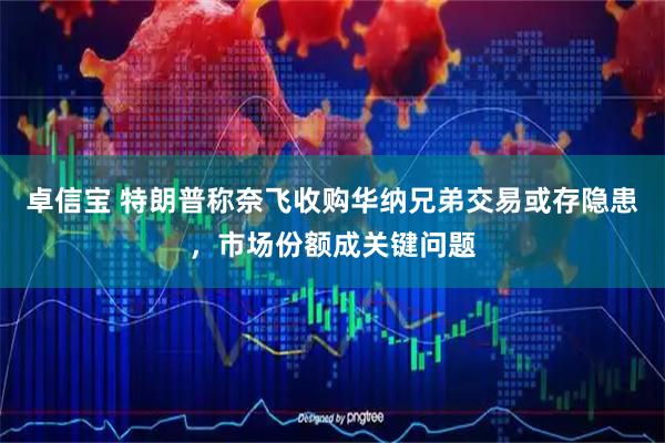 卓信宝 特朗普称奈飞收购华纳兄弟交易或存隐患，市场份额成关键问题