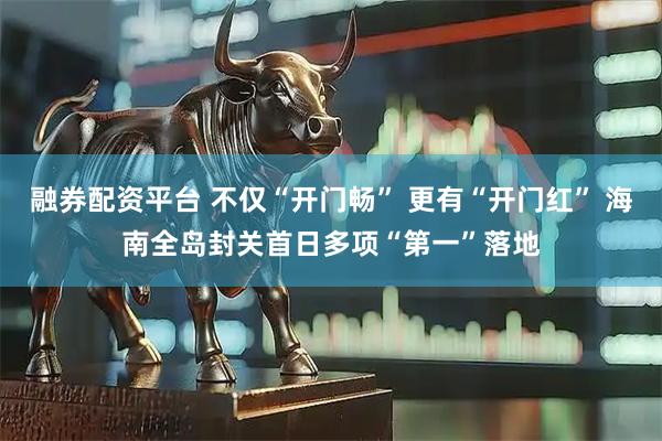 融券配资平台 不仅“开门畅” 更有“开门红” 海南全岛封关首日多项“第一”落地