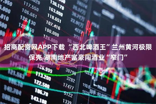 招商配资网APP下载 “西北啤酒王”兰州黄河极限保壳 湖南地产富豪闯酒业“窄门”