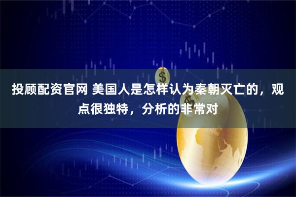 投顾配资官网 美国人是怎样认为秦朝灭亡的，观点很独特，分析的非常对