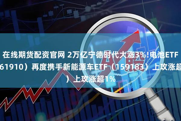 在线期货配资官网 2万亿宁德时代大涨3%!电池ETF（561910）再度携手新能源车ETF（159183）上攻涨超1%