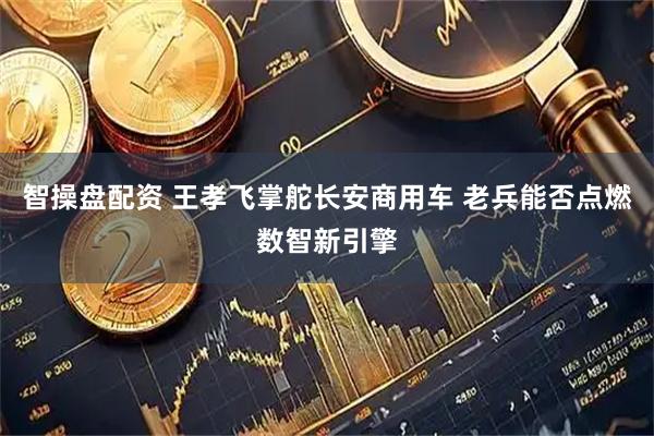 智操盘配资 王孝飞掌舵长安商用车 老兵能否点燃数智新引擎