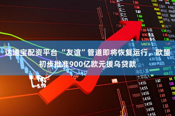 达道宝配资平台 “友谊”管道即将恢复运行，欧盟初步批准900亿欧元援乌贷款