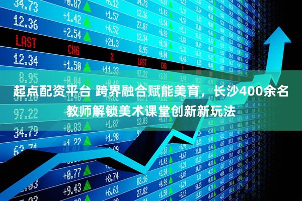 起点配资平台 跨界融合赋能美育，长沙400余名教师解锁美术课堂创新新玩法