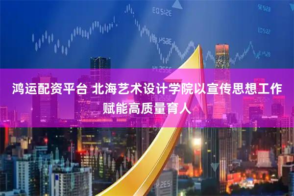 鸿运配资平台 北海艺术设计学院以宣传思想工作赋能高质量育人