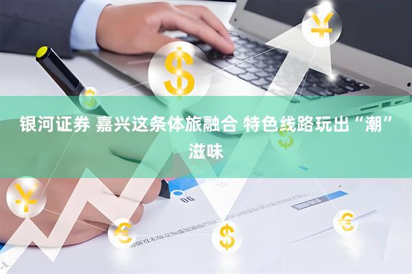 银河证券 嘉兴这条体旅融合 特色线路玩出“潮”滋味