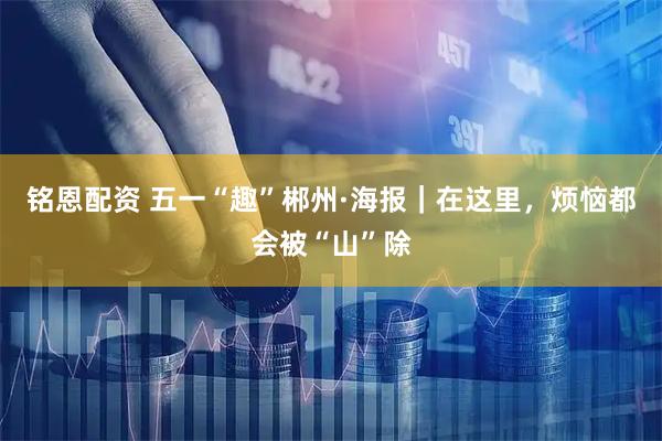 铭恩配资 五一“趣”郴州·海报｜在这里，烦恼都会被“山”除