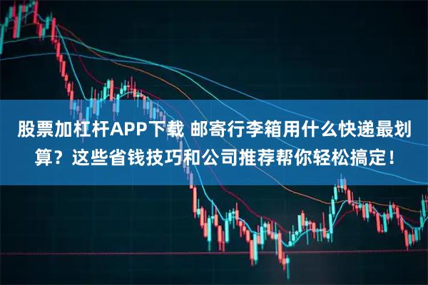 股票加杠杆APP下载 邮寄行李箱用什么快递最划算？这些省钱技巧和公司推荐帮你轻松搞定！