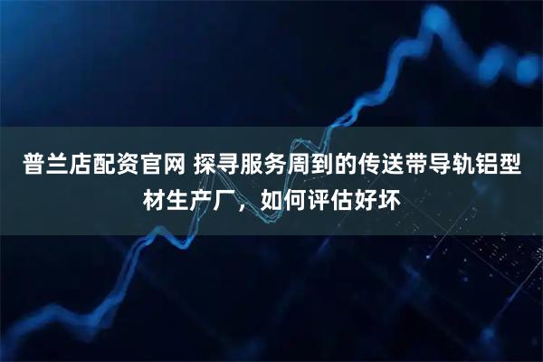 普兰店配资官网 探寻服务周到的传送带导轨铝型材生产厂，如何评估好坏