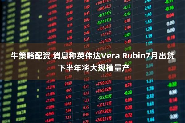 牛策略配资 消息称英伟达Vera Rubin7月出货 下半年将大规模量产