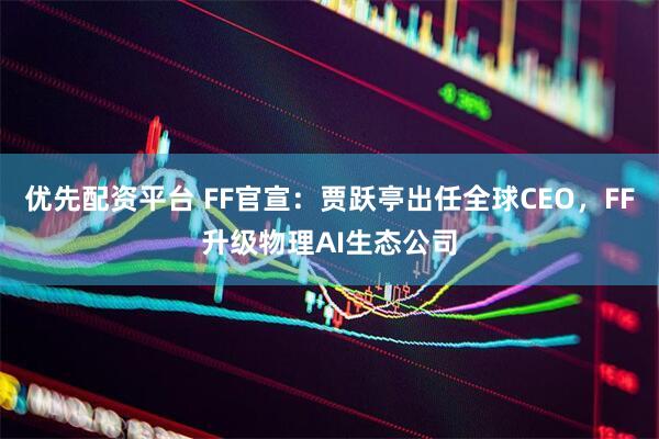 优先配资平台 FF官宣：贾跃亭出任全球CEO，FF升级物理AI生态公司