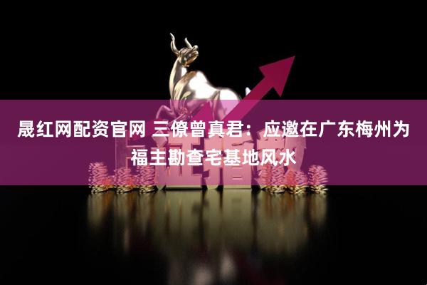 晟红网配资官网 三僚曾真君：应邀在广东梅州为福主勘查宅基地风水