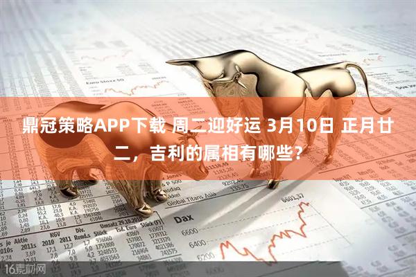 鼎冠策略APP下载 周二迎好运 3月10日 正月廿二，吉利的属相有哪些？