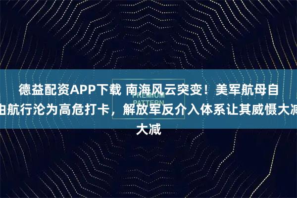 德益配资APP下载 南海风云突变！美军航母自由航行沦为高危打卡，解放军反介入体系让其威慑大减
