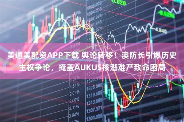 美通美配资APP下载 舆论转移！澳防长引爆历史主权争论，掩盖AUKUS核潜难产致命困局