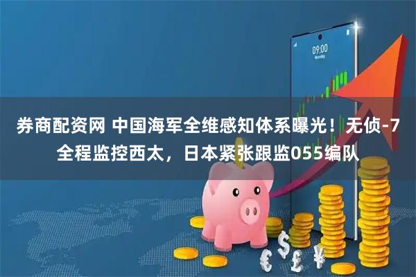 券商配资网 中国海军全维感知体系曝光！无侦-7全程监控西太，日本紧张跟监055编队
