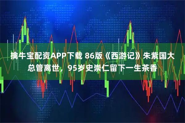 擒牛宝配资APP下载 86版《西游记》朱紫国大总管离世，95岁史崇仁留下一生茶香